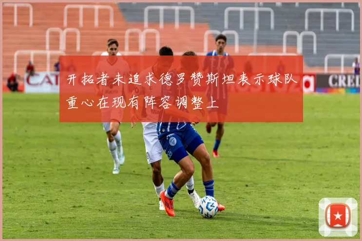 开拓者未追求德罗赞斯坦表示球队重心在现有阵容调整上