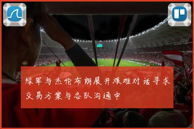 绿军与杰伦布朗展开艰难对话寻求交易方案与各队沟通中