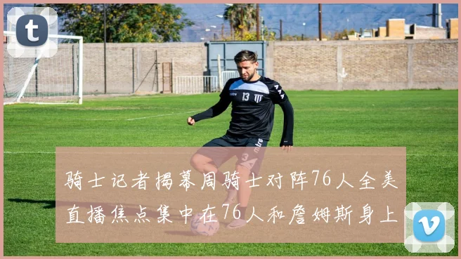 骑士记者揭幕周骑士对阵76人全美直播焦点集中在76人和詹姆斯身上