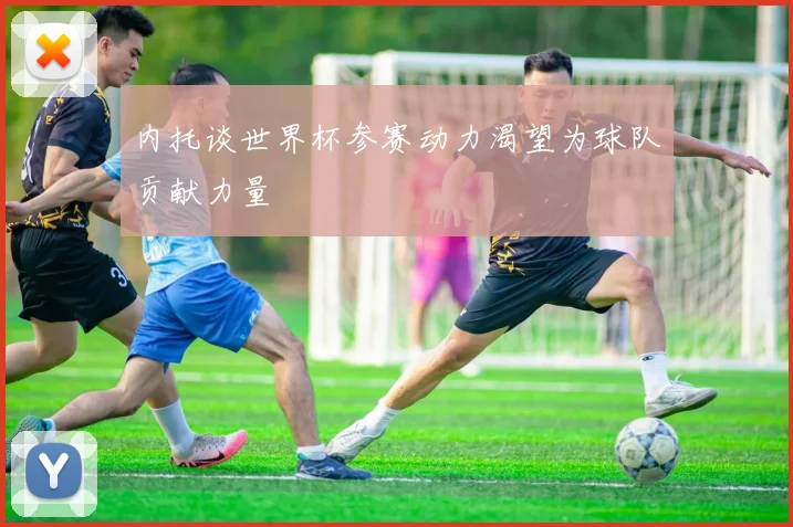 内托谈世界杯参赛动力渴望为球队贡献力量